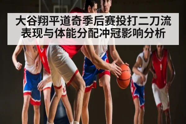 大谷翔平道奇季后赛投打二刀流表现与体能分配冲冠影响分析